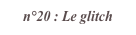 n°20 : Le glitch